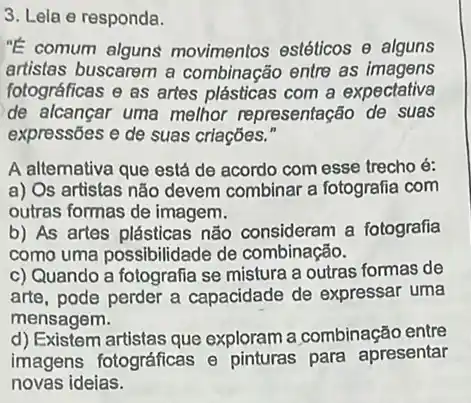 3. Lela e responda.
"E comum alguns movimentos estéticos Theta  alguns
artistas buscarem a combinação entre as imagens
fotográficas e as artes plásticas com a expectativa
de alcançar uma melhor representação de suas
expressões e de suas criações."
A altemativa que está de acordo com esse trecho é:
a) Os artistas não devem combinar a fotografia com
outras formas de imagem.
b) As artes plásticas nǎo consideram a fotografia
como uma possibilidade de combinação.
c) Quando a fotografia se mistura a outras formas de
arte, pode perder a capacidade de expressar uma
mensagem.
d) Existem artistas que exploram a combinação entre
imagens fotográficas e pinturas para apresentar
novas ideias.