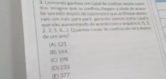 3. Leonardo ganhou um casal de coelhos recém nasci-
dos. Imagine que os coelhos chegam à idade de acasa-
lar um més depois de nascereme que as femeas demo-
ram um més para parir gerando apenas outro casal e
que vào aumentando de acordo com a sequencia: (1,1,
2,3,5,8,ldots ) Quantos casais de coelhos ele terá depois
de um ano?
(A) 121
(B) 144
(C) 198
(D) 233
(E) 377