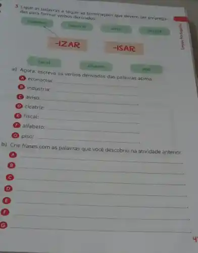 3. Ligue as palavras a Seguir as terminações que devem ser emprega-
das para formar verbos derivados.
economia
industria
aviso
cicatriz
-1ZAR
-ISAR
a) Agora, escreva os verbos derivados das palavras acima.
A economia:
__
B indústria:
__
C aviso:
__
D cicatriz:
__
(E) fiscal:
__
F alfabeto:
__
(G) piso:
__
alfabeto
b) Crie frases com as palavras que você descobriu na atividade anterior.
A
__
B
__
C
__
D
E
__
F
__
G
__