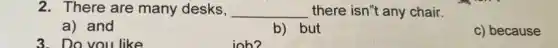 3. Do you like
2. There are many desks, __ there isn't any chair.
a) and
b) but
c) because
job?