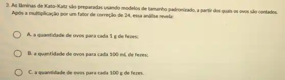 3. As lâminas de Kato -Katz são preparadas usando modelos de tamanho padronizado, a partir dos quais os ovos são contados.
Após a multiplicação por um fator de correção de 24, essa análise revela:
A. a quantidade de ovos para cada 1 g de fezes;
B. a quantidade de ovos para cada 100 mL de fezes;
C. a quantidade de ovos para cada 100 g de fezes.