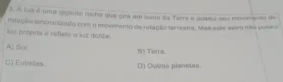 3. A luaé uma gigante rocha que gira em tomo da Terra e possui seu movimento de
rotação sincronizado com o movimento de rotação terrestre Mas este astro não possui
luz própria e reflete a luz do/da:
A) Sol.
B) Terra.
C) Estrelas.
D) Outros planetas.