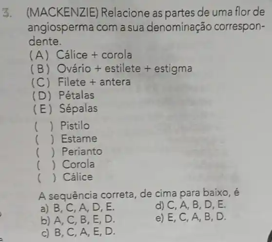 3. (MAC KENZ E) Relacione as partes de uma flor de
angiosperma com a sua denomina ção correspon-
dente.
(A) Calice + corola
(B) Ovario + estilete + estigma
(C Filete + antera
(D) Petalas
(E) Sépalas
() Pistilo
() Estame
() Perianto
() Corola
() Cálice
A sequência correta, de cima para baixo, é
a) B, C . A, D, E.
d) C, A, B , D,E.
b) A, C, B , E, D.
e) E,C , A, B, D.
c) B, C, A , E, D.