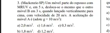 3. (Mackenzie-SP) Um móvel parte do repouso com
MRUV e, em 5 s, desloca-se o mesmo que o outro
móvel B em 3 s, quando lançado verticalmente para
cima, com velocidade de 20m/s. A aceleração do
móvel A é (adote g=10m/s^2)
a) 2,0m/s^2. c) 1,6m/s^2. e) 0,3m/s^2
b) 1,8m/s^2 d) 1,2m/s^2
qu
va
a)
b)
c)
d)