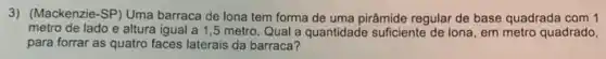 3) (Mackenzie-SP) Uma barraca de lona tem forma de uma pirâmide regular de base quadrada com 1
metro de lado e altura igual a 1 ,5 metro. Qual a quantidade sufficiente de lona em metro quadrado,
para forrar as quatro faces laterais da barraca?