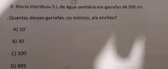 3. Maria distribuiu 5 L de água sanitária em garrafas de 500 mL.
Quantas dessas garrafas, no mínimo, ela encheu?
A) 10
B) 50
C) 100
D) 495