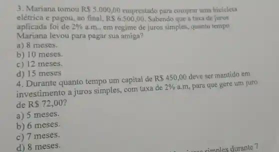 3. Mariana tomou R 5.000,00 emprestado para comprar uma bicicleta
elétrica e pagou, ao final. R 6.500,00 Sabendo que a taxa de juros
aplicada foi de 2%  a.m.,em regime de juros simples , quanto tempo
Mariana levou para pagar sua amiga?
a) 8 meses.
b) 10 meses.
c) 12 meses.
d) 15 meses
4 .Durante quanto tempo um capital de
R 450,00
deve ser mantido em
investimento a juros simples . com taxa de
2%  a.m, para que gere um juro
de R 72,00
a) 5 meses.
) 6 meses.
c) 7 meses.
d) 8 meses.