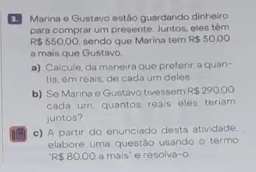 3. Marina e Gustavo estão guardando dinheiro
para comprar um presente Juntos, eles têm
R 550,00, sendo que Marina tem R 50,00
a mais que Gustavo.
a) Calcule, da maneira que preferir, a quan-
tia, em reais, de cada um deles.
b) Se Marina e Gustavo tivessem R 290,00
cada um, quantos reais eles teriam
juntos?
c) A partir do enunciado desta atividade.
elabore uma questão usando o termo
R 80.00 a mais' e resolva -O