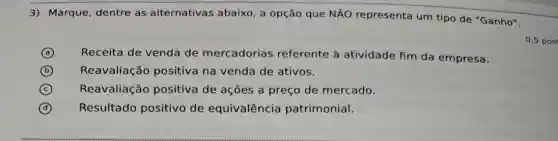 3) Marque, dentre as alternativas abaixo , a opção que NÃO representa um tipo de "Ganho".
0,5 pon
A Receita de venda de mercadorias referente à atividade fim da empresa.
B Reavaliação positiva na venda de ativos.
C Reavaliação positiva de ações a preço de mercado.
D Resultado positivo de equivalência patrimonial.