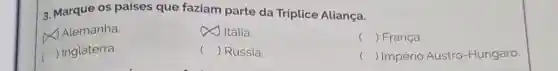 3. Marque os paises que faziam parte da Tríplice Aliança.
A. Alemanha.
x Itália.
() França
( ) Inglaterra.
() Rússia.
c () Império Austro -Húngaro.