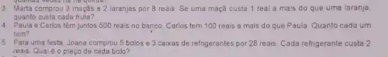 3. Marta comprou 3 maçás e 2 laranjas por 8 reais. Se uma maçã custa 1 real a mais do que uma laranja
quanto custa cada fruta?
4. Paula e Carlos têm juntos 500 reais no banco. Carlos tem 100 reais a mais do que Paula. Quanto cada um
tem?
5. Para uma festa, Joana comprou 5 bolos e 3 caixas de refrigerantes por 28 reais Cada refrigerante custa 2
reais Qual éo preço de cada bolo?