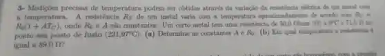 3- Mediçōes precisas de temperatura podem ser obtidas através da variação da eletrica de um metal oom
a temperatura.A resistência R_(T) de um metal varia com a temperatura aproximadamente de acordo com R_(T)=
R_(0)(1+AT_(C)) onde R_(0) e A são constantes . Um certo metal tem uma resistencia de 50,0 Ohms (Omega ) a 0^circ C e 71.5 D. no
ponto seu ponto de fusão (231,97^circ C) . (a) Determine as constantes A e R_(0) (b) Em qual temperature a resistencia é
igual a 89,0Omega