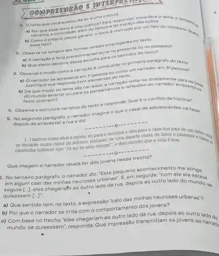 (3) MPBE EMSA
1. Otexto que você acabou do ler é uma crônica.
a) Por que esse textone cronica? Para responsed dat
Parativa, a criticidade, alem do tempo e do
b) Como é próprio idade, genero, o texto d motivado por um fato do cotidiano. Qual
esse fato?
R. Observe os tempos dos formas verbais empregacento texto.
a) A narração 6 relita predominantementary presente ou no passado?
b) Que efeito decorre dessa escolha para os
3. Observe o modo como a narração é conduzide no primeiro parágrafo do texto.
ou como um narrador om
3^2 pessoa?
se apresenta orn elementos do
Justifique sua resposta com narroção volta-se diretament
b) De que modo os fatos são narradogmentos e reflexoes do narrador enquantion
fatos ocorrem?
5. No segundo parágrafo o narrador imagina o que o casal de adolescentes vai fazer
depois de atravessar a rua e diz
[...] sa(mos todos sãos e salvos, eu para o dentista e eles para a casa dos pais de
delitaráo numa cama de soltelit embaixo de uma narede cheia de fotos e posteres excellence
canetinha hidrocor tipo "Ju eu-te-amo-amigal", e descobrirão que a vida é boa.
4. Observe a estrutura narrativa do texto e responda: Qual é o conflito da história?
Que imagem o narrador revela ter dos jovens nesse trecho?
3. No terceiro parágrafo o narrador diz: "Este pequen seguida, "com ele
em algum calo das minhas neuroses urbanas: E em seguida: "com ele ela
[ldots ].
eles chegariafn ao outro lado da rua, depois ao outro lado do mundo, se
quisessem [ldots ]''
a) Que sentido tem no texto, a expressão "calo das minhas neuroses urbanas"?
b) Por que o narrador se irrita com o comportamento dos jovens?
c) Combase no trecho "eles chegariam ao outro lao transmitiam os jovens ao ado do
mundo, se quisessem responda: Que impressão narrado