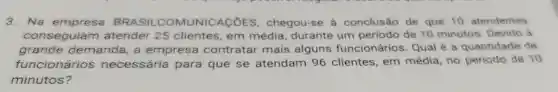 3. Na BRASIL COMUNICAçõES , chegou-se à conclusão de que 10 atendentes
conseguiam atender 25 clientes, em média durante um período de 10 minutos Devido a
grande demanda, a empresa contratar mais alguns funcionários Qual é a quantidade de
funcionários necessária para que se atendam 96 clientes, em média, no período de 10
minutos?