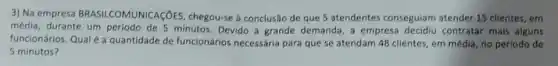 3) Na empresa BRASILCOMUNICAçõES , chegou-se a conclusão de que 5 atendentes conseguiam atender 15 clientes, em
média, durante um periodo de 5 minutos. Devido a grande demanda, a empresa decidiu contratar mais alguns
funcionários. Qualé a quantidade de funcionários necessária para que se atendam 48 clientes, em média, no periodo de
5 minutos?