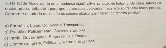 3. Na Idade Moderna há uma mudança significativa na noção de trabalho. Os vários setores da
sociedade contribuiram para que as pessoas dedicassem sua vida ao trabalho braçal pesado.
Conforme estudado quais são os setores abaixo que indicam o "trabalho positivo".
a) Farmácia, Lojas , Comércio e Transportes.
b) Presídio , Policiamento Governo e Escolas.
c) Igreja , Governantes Empresários e Escolas.
d) Comércio, Igreja , Politica, Governo e Sindicatos.