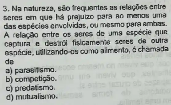 3. Na natureza, são frequentes as relações entre
seres em que há para ao menos uma
das espécies envolvidas, ou mesmo para ambas.
A relação entre os seres de uma espécie que
captura e destrói fisicamente seres de outra
espécie, utilizando -os como alimento, é chamada
de
a) parasitismo.
b) competição.
C)predatismo.
d) mutualismo.