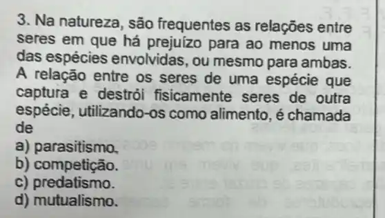 3. Na natureza são frequentes as relações entre
seres em que há prejuízo para ao menos uma
das espécies envolvidas, ou mesmo para ambas.
A relação entre os seres de uma espécie que
captura e destrói fisicamente seres de outra
espécie, utilizando -os como alimento , é chamada
de
a) parasitismo.
b) competição.
C)predatismo.
d) mutualismo.