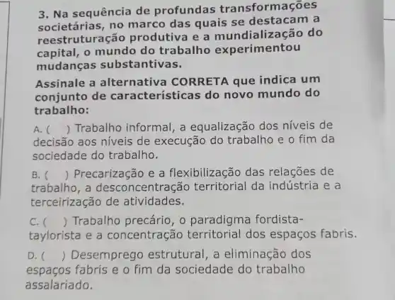 3. Na sequência de profundas transformações
societária , no marco das quais se destacam a
reestrutura cão produtiva e a mundialize cão do
capital, 0 mundo do trabalho experimentou
mudanças substantiv as
Assinale a alternativa CORRETA que indica um
conjunto de característica s do novo mundo do
trabalho:
A. () Trabalho informal , a equalização dos níveis de
decisão aos níveis de execução do trabalho e o fim da
sociedade do trabalho.
B. () Precarização e a flexibilização das relações de
trabalho , a centração territorial da indústria e a
terceirização de atividades.
C. () Trabalho precário , 0 paradigma fordista-
taylorista e a concentração territorial dos espacos fabris.
D. () Desemprego estrutural , a eliminação dos
espacos fabris e o fim da sociedade do trabalho
assalariado.