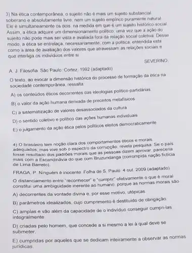 3) Na ética contemporânea o sujeito nào ó mais um sujeito substancial
soberano e absolutamente livre nem um sujeito empirico puramente natural
Ele é simultaneamente os dois, na medida em que é um sujeito histórico-social
Assim, a ética adquire um dimensionamento politico uma vez que a ação do
sujeito nào pode mais ser vista e avaliada fora da relação social coletiva Desse
modo, a ética se entrelaça, necessariamente com a politica, entendida esta
como a área de avaliação dos valores que atravessam as relaçóes socials
que interliga os individuos entre si
SEVERINO.
A. J. Filosofia. Sào Paulo: Cortez, 1992 (adaptado)
texto, ao evocar a dimensão histórica do processo de formação da ética na
sociedade contemporânea ressalta
A) os conteúdos éticos decorrentes das ideologias politico-partidárias
B) o valor da ação humana derivada de preceitos metafisicos
C) a sistematização de valores desassociados da cultura
D) o sentido coletivo e politico das açóes humanas individuais
E) o julgamento da ação ética pelos politicos eleitos democraticamente
4) O brasileiro tem noção clara dos comportamentos éticos e morais
adequados, mas vive sob o espectro da corrupção revela pesquisa. Se o pais
fosse resultado dos padróes morais que as pessoas dizem aprovar, pareceria
mais com a Escandinávia do que com Bruzundanga (corrompida nação ficticia
de Lima Barreto)
FRAGA, P. Ninguém é inocente Folha de S Paulo 4 out 2009 (adaptado)
distanciamento entre "reconhecer" e "cumpri"efetivamente o que moral
constitui uma ambiguidade inerente ao humano, porque as normas morais são
A) decorrentes da vontade divina e, por esse motivo, utópicas
B) parâmetros idealizados cujo cumprimento é destituido de obrigaçǎo
C) amplas e vǎo além da capacidade de o individuo conseguir cumpri-las
integralmente
D) criadas pelo homem que concede a si mesmo a lei à qual deve se
submeter