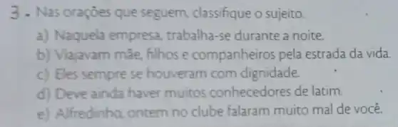 3. Nas oraçoes que seguem classifique o sujeito.
a) Naquela empresa trabalha-se durante a noite.
b) Viajavam mãe.filhose companhei ros pela estrada da vida.
c) Eles sempre se houveram com dignidade.
d) Deve ainda haver muitos conhecedores de latim.
e) Alfredinho ontem no clube falaram muito mal de você.