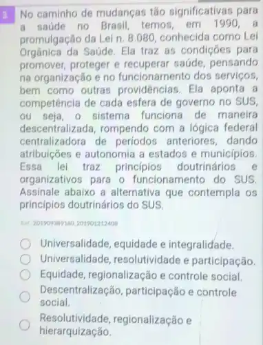 3. No caminho de mudanças tǎo significativas para
a saúde no Brasil temos, em 199
promulgação da Lei n. 8.080, conhecida como Lei
Orgânica da Saúde. Ela traz as condiçōes para
promover, proteger e recuperar saúde pensando
na organização e no funcionamen to dos serviços,
bem como outras providências. Ela aponta a
competência de cada esfera de governo no SUS,
ou seja - sistema funciona de maneira
descentraliz ada, rompendo com a lógica federal
centralizadora de periodos anteriores, dando
atribuiçōes e autonomia a estados e municípios.
Essa lei traz princípios doutrinários e
organizativos para o funcionamento do SUS
Assinale abaixo a alternativa que contempla os
princípios doutrinários do SUS.
Ret 201909389180201901212408
Universalidade , equidade e integralidade.
Universalidade resolutividade e participação.
Equidade , regionalização e controle social.
Desce entralização participação e controle
social.
Resolutividade, re gionalização e
hierarquização.