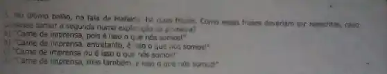 3. No Gitimo balão na fala de Mafaida he duas frases. Como essas frases deveriam ser reescritas, caso
guisesse tornar a segunda numa expliceção da primeira?
a) "Came de imprensa, pols é isso o que nós somos!"
o) "Came de imprensa, entretanto , é liso o que ios somos!"
c) "Came de imprensa ou é isso o que nos somos!"
d) "Came de imprensa, mas também, e isso o que nos somuti"