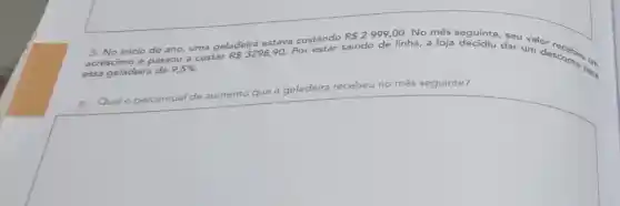 3. No inicio do ano,
uma geladeira estava custando saindo
de linha, a loja dar um desconto Para acréscimo e passou
9,5% .
a custar RS3298,90.
2,00. No mês seguinte
essa
geladeira recebeu no mês seguinte?
square