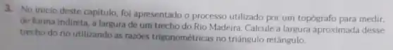 3. No inicio deste capitulo, foi apresentado o processo utilizado por um topógrafo para medir,
de forma indireta, a largura de um trecho do Rio Madeira. Calcule a largura aproximada desse
trecho do rio utilizando as razoes trigonométricas no triângulo retângulo.