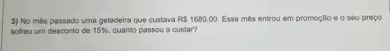 3) No mês passado uma geladeira que custava R 1680,00 Esse mês entrou em promoção e o seu preço
sofreu um desconto de 15%  , quanto passou a custar?