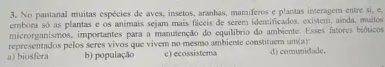 3. No pantanal muitas espécies de aves,insetos aranhas, mamiferos e plantas interagem entre si, e,
embora só as plantas e os animais sejam mais fáceis de serem identificados , existem, ainda muitos
microrganismos , importantes para a manutenção do equilibrio do ambiente. Esses fatores bióticos
representados pelos seres vivos que vivem no mesmo ambiente constituem um(a):
a) biosfera
b) população
c) ecossistema
d) comunidade.