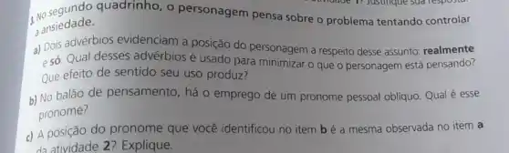 3. No seadade.quadrinho, o personagem pensa sobre o problema tentando controlar
ansiedade.
a) Dois advérbios evidenciam a posição do personagem a respeito desse assunto: realmente
esó.Qual desses advérbios é usado para minimizar o que o personagem está pensando?
Que efeito de sentido seu uso produz?
b) No balão de pensamento, há o emprego de um pronome pessoal obliquo. Qual é esse
pronome?
c) A posição do pronome que você identificou no item b é a mesma observada no item a
da atividade 2?Explique.