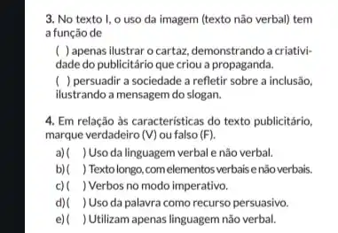 3. No texto I.o uso da imagem (texto não verbal) tem
a função de
( ) apenas ilustrar o cartaz, demonstrando a criativi-
dade do publicitário que criou a propaganda.
( ) persuadir a sociedade a refletir sobre a inclusão,
ilustrando a mensagem do slogan.
4. Em relação às caracteristicas do texto publicitário,
marque verdadeiro (V) ou falso (F)
a) ( ) Uso da linguagem verbal e não verbal.
b) ( ) Texto longo, com elementos verbais enão verbais.
c) ( ) Verbos no modo imperativo.
d) ) Uso da palavra como recurso persuasivo.
e) ) Utilizam apenas linguagem não verbal.