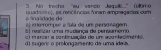 3. No trecho: "eu vendo Jequiti __ (último
quadrinho), as reticências foram empregadas com
a finalidade de:
a) inte rromper a fala de um personagem.
b) realizar uma mudança de pensamento.
c) marcar a continuação de um acontecimento.
d) sugerir 0 prolongamento de uma ideia.