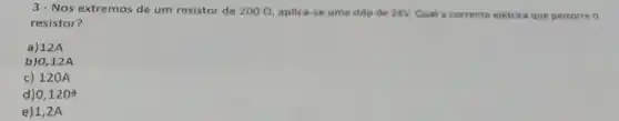 3- Nos extremos de um resistor de 200Omega  aplica-se uma ddp de 24V Qual a corrente eletrica que percorre
resistor?
a) 12A
b) 0,12A
c) 120 A
d) 0,1208
e) 1,2 A