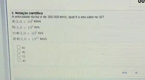 3. Notaçáo científica
A velocidade da luz é de 300.000km/s qual é o seu valor no SI?
a) 3.0times 10^6km/s
b) 3.0times 10^8m/s
c) a) 3.0times 10^9m/s
d) a) 3.0times 10^10km/s
b)
d)
C)
a)