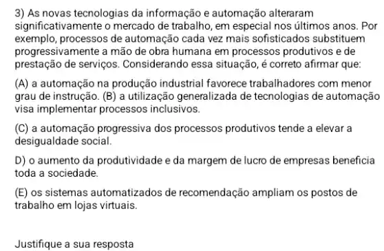 3) As novas tecnologias da informação e automação alteraram
significativamente o mercado de trabalho, em especial nos últimos anos. Por
exemplo, processos de automação cada vez mais sofisticados substituem
progressivamente a mão de obra humana em processos produtivos e de
prestação de serviços Considerando essa situação,correto afirmar que:
(A) a automação na produção industrial favorece trabalhadores com menor
grau de instrução. (B)a utilização generalizada de tecnologias de automação
visa implementar processos inclusivos.
(C) a automação progressiva dos processos produtivos tende a elevar a
desigualdade social.
D) o aumento da produtividade e da margem de lucro de empresas beneficia
toda a sociedade.
(E) os sistemas automatizados de recomendação ampliam os postos de
trabalho em lojas virtuais.
Justifique a sua resposta