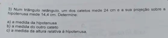 3) Num triângulo retângulo, um dos catetos mede 24 cm e a sua projeção sobre a
hipotenusa cm. Determine:
a) a medida da hipotenusa
b) a medida do outro cateto
c) a medida da altura relativa à hipotenusa.