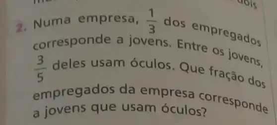 3. Numa empresa, (1)/(3)
dos empregados
(3)/(5) deles usam óculos. Que tração dos
corresponde a jovens. Entre os jovens.
empregados da empresa corresponde
a jovens que usam óculos?