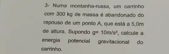 3- Numa montanha -russa, um carrinho
com 300 kg de massa é abandonado do
repouso de um ponto A, que está a 5,0m
de altura . Supondo g=10m/s^2 calcule a
energia potencial gravitacional do
carrinho.