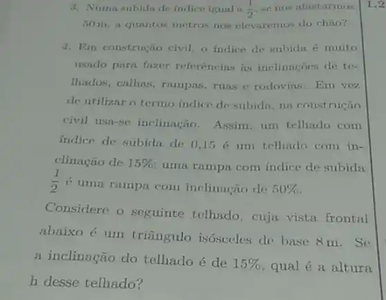 3. Numa subida de indice igual a (1)/(2) se nos afastarmos
50 m, a quantos metros nos elevaremos do chào?
4. Em construção civil, o indice de subida é muito
usado para fazer referências as inclinacoes de te-
Ihados, calhas, rampas ruas e rodovias. Em vez
de utilizar o termo indice de subida, na construção
civil usa-se inclinação . Assim, um telhado com
indice de subida de 0,15 é um telhado com in-
clinação de 15% 
uma rampa com indice de subida
(1)/(2)
6 uma rampa com inclinação de 50% 
Considere o seguinte telhado, cuja vista frontal
abaixo é um triângulo isósceles de base 8 m. Se
a inclinação do telhado é de
15%  qual é a altura
h desse telhado?