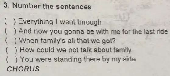 3. Number the sentences
() Everything I went through
() And now you gonna be with me for the last ride
() When family's all that we got?
() How could we not talk about family
() You were standing there by my side
CHORUS