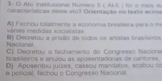 3- O Ato Institucional Número 5 Al-5 ) foi o mais du
caracteristica s deste ato?Orientação no texto acima
A) Fechou totalmente a economia brasileira para o me
várias medidas socialistas.
B) Decretou a prisão de todos os artistas brasileiros
Nacional.
C) Decretou o fechame nto do Congresso Naciona
brasileiros e anulou as aposentadorias de cantores,
D) Ap osentou juizes cassou mandatos , acabou co
e policial fechou o Congresso Nacional.