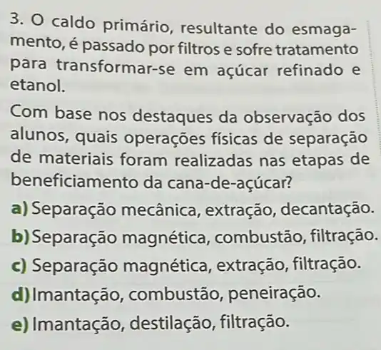 3. O caldo primário resultante do esmaga-
mento, é passado por filtros e sofre tratamento
para transformar-se em açúcar refinado e
etanol.
Com base nos destaques da observação dos
alunos, quais operações físicas de separação
de materiais foram realizadas nas etapas de
beneficiamento da cana-de-açúcar?
a) Separação mecânica , extração decantação.
b) Separação magnética , combustão, filtração.
c) Separação magnética , extração, filtração.
d) Imantação , combustão peneiração.
e) Imantação destilação, filtração.