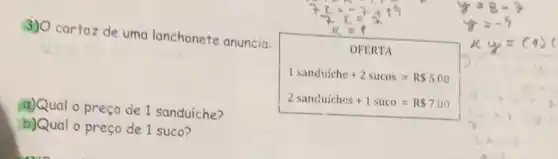 3) O cartaz de uma lanchonete anuncia.
OFERTA
1sanduiche+2sucos=RS500
a)Qual o preço de 1 sanduiche?
b)Qual o preço de 1 suco?
2sanduiches+1suco=R 700