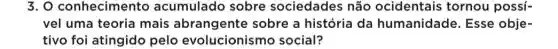 3. O conhecimentc acumulado sobre sociedades não ocidentais tornou possí-
vel uma teoria mais abrangente sobre a história da humanidade. Esse obje-
tivo foi atingido pelo evolucionism social?