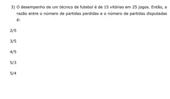 3) O desempenho de um técnico de futebol é de 15 vitórias em 25 jogos. Então, a
razão entre o número de partidas perdidas e o número de partidas disputadas
é:
2/5
3/5
4/5
5/3
5/4