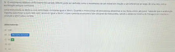 3) O movimento retilineo uniformemente variado (MRUV) pode ser definido como o movimento de um móvel em relação a um referencial ao longo de uma reta, com a
aceleração sempre constante.
Uma motocicleta se desloca com velocidade constante igual a 30m/s. Quando o motociclista vé uma pessoa atravessar a rua, freia a moto até parar. Sabendo que a aceleração
máxima para frear a moto tem valor absoluto igual a 8m/s^2 e que a pessoa se encontra 50m distante da motocicleta, calcule a distância minima de frenagem em metros e
assinale a alternativa correta.
Alternativas:
a) 108
b) 73
Alternativa assinalada
c) 56
d) 35
e) 22