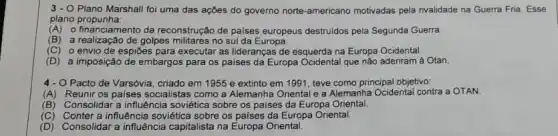 3- O Plano Marshall foi uma das ações do governo norte-americano motivadas pela rivalidade na Guerra Fria. Esse
plano propunha:
(A) o financiamento da reconstrução de paises europeus destruidos pela Segunda Guerra
(B)a realização de golpes no sul da Europa.
(C) o envio de espiōes para executar as lideranças de esquerda na Europa Ocidental.
(D) a imposição de embargos para os paises da Europa Ocidental que não aderiram à Otan.
4 - O Pacto de Varsóvia criado em 1955 e extinto em 1991, teve como principal objetivo:
(A)Reunir os paises socialistas como a Alemanha Oriental e a Alemanha Ocidental contra a OTAN.
(B) Consolidar a influência soviética sobre os paises da Europa Oriental.
(C) Conter a influência soviética sobre os paises da Europa Oriental.
(D)Consolidar a influência capitalista na Europa Oriental.