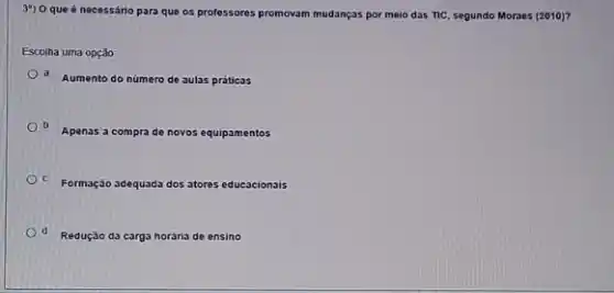 3") O que é necessário para que os professores promovam mudanças por melo das TIC, segundo Moraes (2010)?
Escolha uma opção:
d. Aumento do número de aulas práticas
Apenas a compra de novos equipamentos
C. Formação adequada dos atores educacionais
d Redução da carga horána de ensino